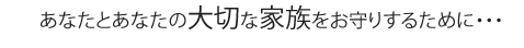 あなたとあなたの大切な家族をお守りするために