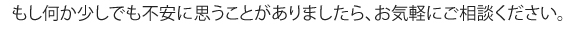 もし何か少しでも不安に思うことがありましたら、お気軽にご相談ください。